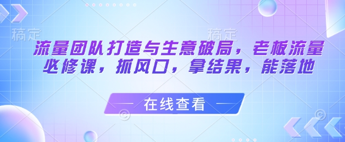 流量团队打造与生意破局，老板流量必修课，抓风口，拿结果，能落地优优云网创-专注分享网络创业项目落地实操课程 – 全网首发_高质量创业项目输出优优云网创