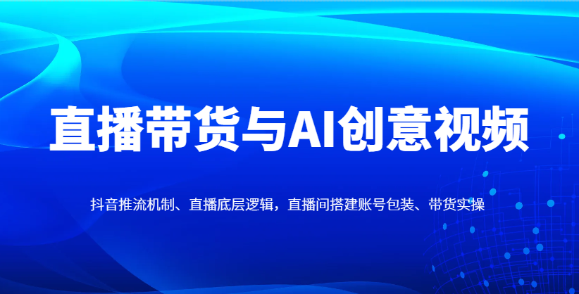 直播带货与AI创意视频，抖音推流机制、直播底层逻辑，直播间搭建账号包装、带货实操优优云网创-专注分享网络创业项目落地实操课程 – 全网首发_高质量创业项目输出优优云网创