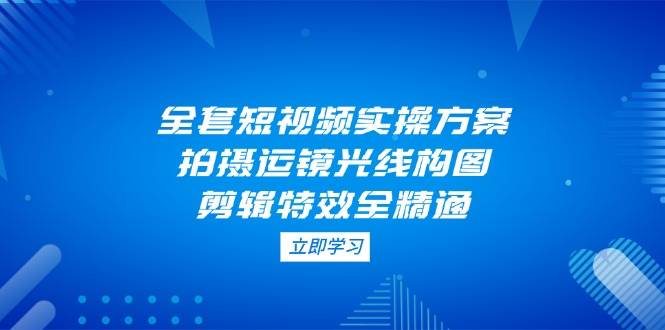 全套短视频实操方案，拍摄运镜光线构图，剪辑特效全精通优优云网创-专注分享网络创业项目落地实操课程 – 全网首发_高质量创业项目输出优优云网创